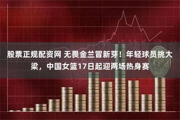 股票正规配资网 无畏金兰冒新芽！年轻球员挑大梁，中国女篮17日起迎两场热身赛