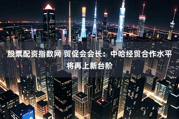 股票配资指数网 贸促会会长：中哈经贸合作水平将再上新台阶