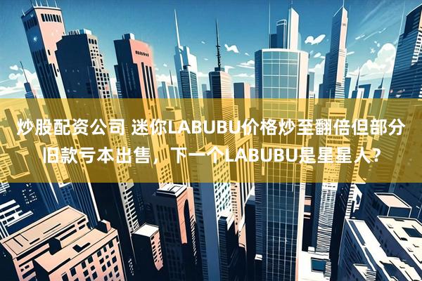 炒股配资公司 迷你LABUBU价格炒至翻倍但部分旧款亏本出售，下一个LABUBU是星星人？