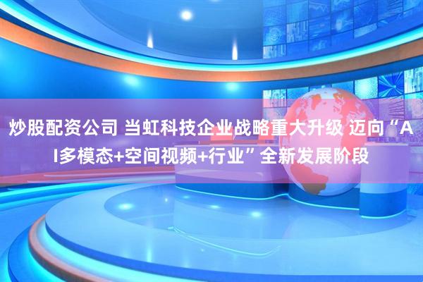 炒股配资公司 当虹科技企业战略重大升级 迈向“AI多模态+空间视频+行业”全新发展阶段