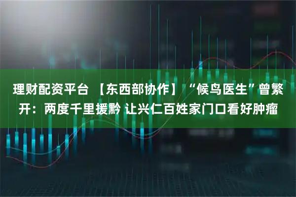 理财配资平台 【东西部协作】 “候鸟医生”曾繁开：两度千里援黔 让兴仁百姓家门口看好肿瘤