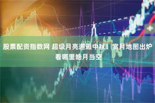 股票配资指数网 超级月亮邂逅中秋！赏月地图出炉 看哪里皓月当空