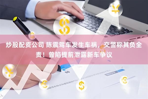 炒股配资公司 陈震驾车发生车祸，交警称其负全责！曾陷提前泄露新车争议