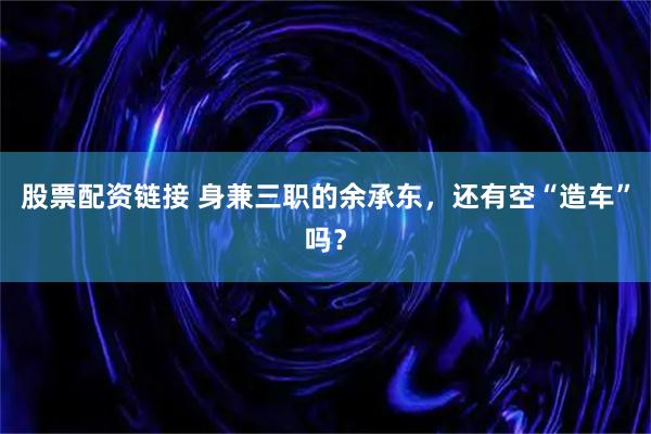 股票配资链接 身兼三职的余承东，还有空“造车”吗？