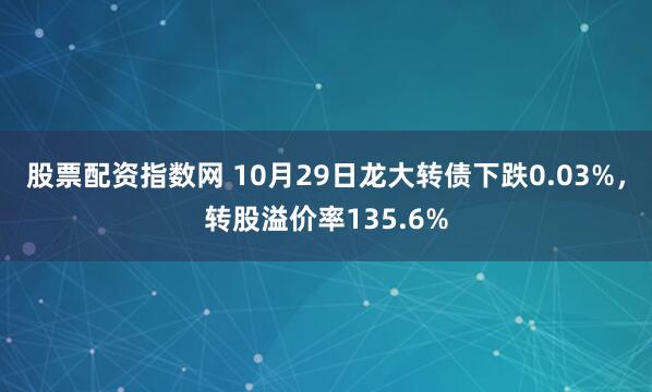 股票配资指数网 10月29日龙大转债下跌0.03%，转股溢价率135.6%