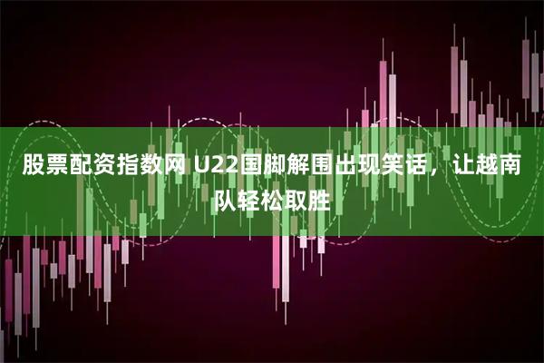 股票配资指数网 U22国脚解围出现笑话，让越南队轻松取胜
