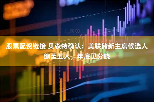 股票配资链接 贝森特确认：美联储新主席候选人缩至五人，年底见分晓