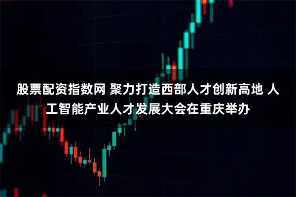 股票配资指数网 聚力打造西部人才创新高地 人工智能产业人才发展大会在重庆举办