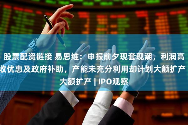股票配资链接 易思维：申报前夕现套现潮，利润高度依赖税收优惠及政府补助，产能未充分利用却计划大额扩产 | IPO观察