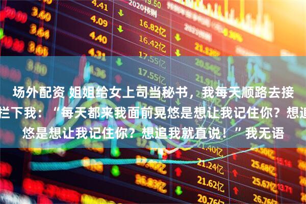 场外配资 姐姐给女上司当秘书，我每天顺路去接，半个月后女上司却拦下我：“每天都来我面前晃悠是想让我记住你？想追我就直说！”我无语