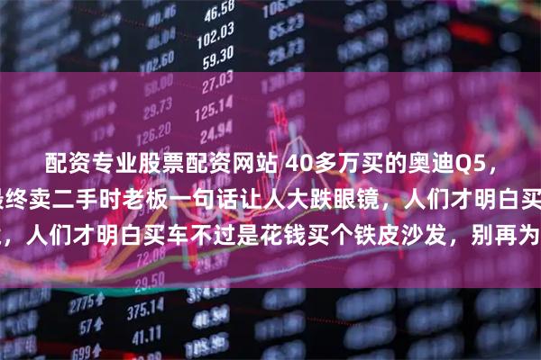 配资专业股票配资网站 40多万买的奥迪Q5，一脚油门开了18年，最终卖二手时老板一句话让人大跌眼镜，人们才明白买车不过是花钱买个铁皮沙发，别再为虚荣买单了